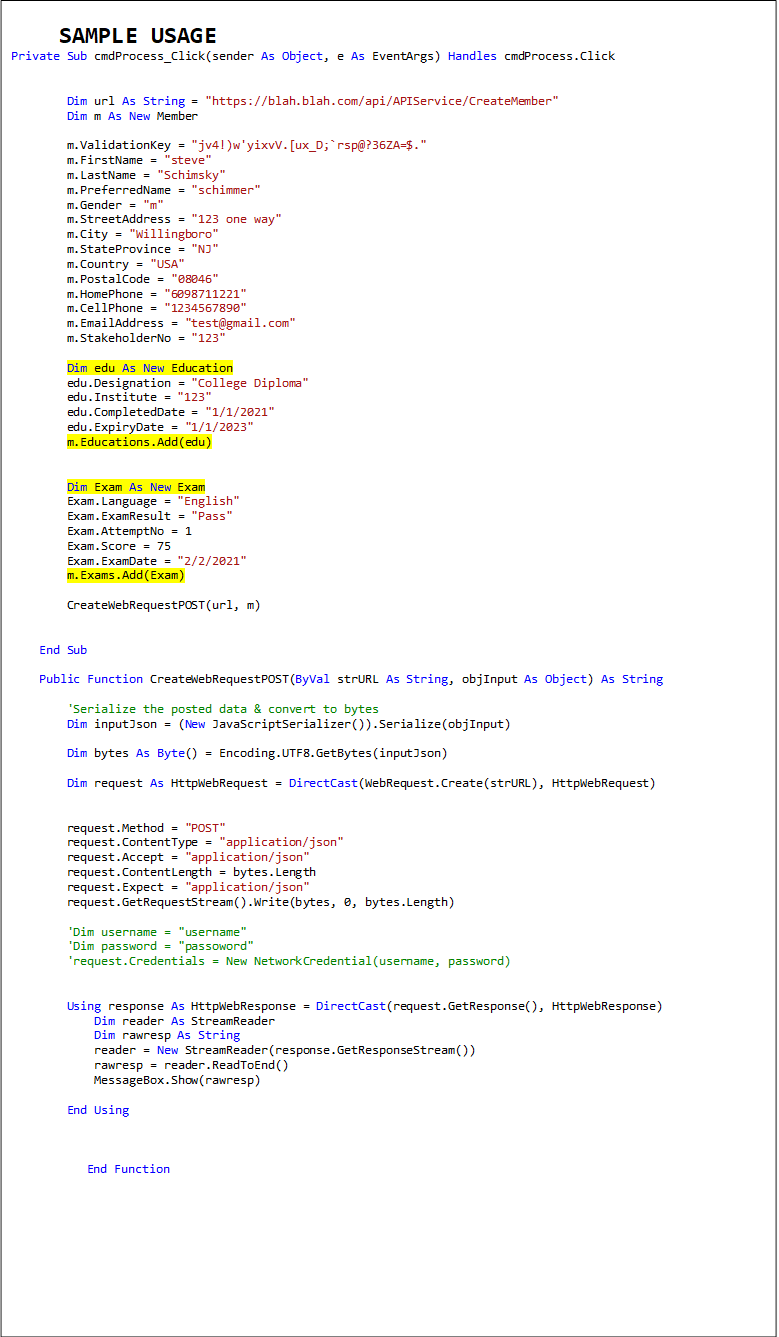 SAMPLE USAGE
Private Sub cmdProcess_Click(sender As Object, e As EventArgs) Handles cmdProcess.Click


        Dim url As String = "https://blah.blah.com/api/APIService/CreateMember"
        Dim m As New Member

        m.ValidationKey = "jv4!)w'yixvV.[ux_D;`rsp@?36ZA=$."
        m.FirstName = "steve"
        m.LastName = "Schimsky"
        m.PreferredName = "schimmer"
        m.Gender = "m"
        m.StreetAddress = "123 one way"
        m.City = "Willingboro"
        m.StateProvince = "NJ"
        m.Country = "USA"
        m.PostalCode = "08046"
        m.HomePhone = "6098711221"
        m.CellPhone = "1234567890"
        m.EmailAddress = "test@gmail.com"
        m.StakeholderNo = "123"

        Dim edu As New Education
        edu.Designation = "College Diploma"
        edu.Institute = "123"
        edu.CompletedDate = "1/1/2021"
        edu.ExpiryDate = "1/1/2023"
        m.Educations.Add(edu)


        Dim Exam As New Exam
        Exam.Language = "English"
        Exam.ExamResult = "Pass"
        Exam.AttemptNo = 1
        Exam.Score = 75
        Exam.ExamDate = "2/2/2021"
        m.Exams.Add(Exam)

        CreateWebRequestPOST(url, m)


    End Sub

    Public Function CreateWebRequestPOST(ByVal strURL As String, objInput As Object) As String

        'Serialize the posted data & convert to bytes
        Dim inputJson = (New JavaScriptSerializer()).Serialize(objInput)

        Dim bytes As Byte() = Encoding.UTF8.GetBytes(inputJson)

        Dim request As HttpWebRequest = DirectCast(WebRequest.Create(strURL), HttpWebRequest)


        request.Method = "POST"
        request.ContentType = "application/json"
        request.Accept = "application/json"
        request.ContentLength = bytes.Length
        request.Expect = "application/json"
        request.GetRequestStream().Write(bytes, 0, bytes.Length)

        'Dim username = "username"
        'Dim password = "passoword"
        'request.Credentials = New NetworkCredential(username, password)


        Using response As HttpWebResponse = DirectCast(request.GetResponse(), HttpWebResponse)
            Dim reader As StreamReader
            Dim rawresp As String
            reader = New StreamReader(response.GetResponseStream())
            rawresp = reader.ReadToEnd()
            MessageBox.Show(rawresp)

        End Using



    End Function
